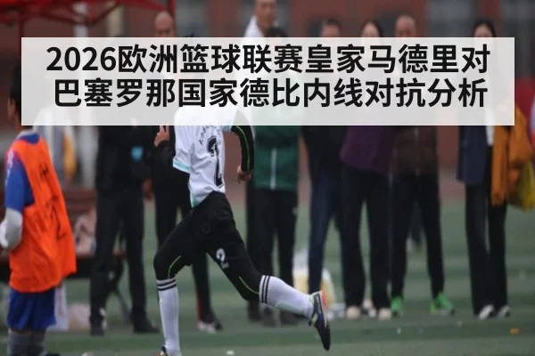 2026欧洲篮球联赛皇家马德里对巴塞罗那国家德比内线对抗分析